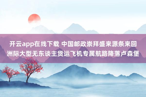 开云app在线下载 中国邮政崇拜盛来源条来回洲际大型无东谈主货运飞机专属航路降落卢森堡