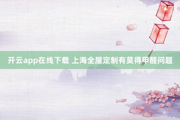 开云app在线下载 上海全屋定制有莫得甲醛问题