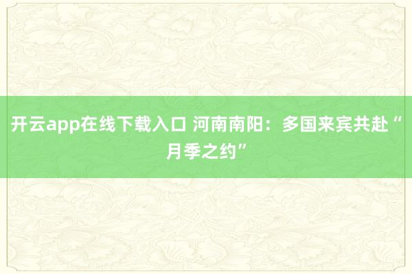 开云app在线下载入口 河南南阳：多国来宾共赴“月季之约”