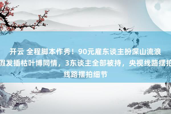 开云 全程脚本作秀！90元雇东谈主扮深山流浪女，假发插枯叶博同情，3东谈主全部被持，央视线路摆拍细节
