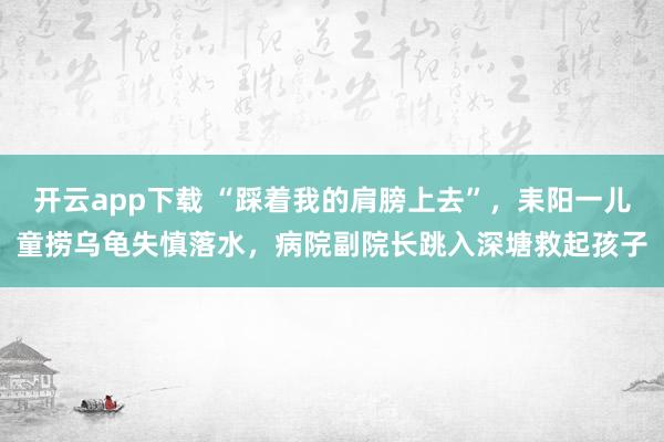 开云app下载 “踩着我的肩膀上去”，耒阳一儿童捞乌龟失慎落水，病院副院长跳入深塘救起孩子