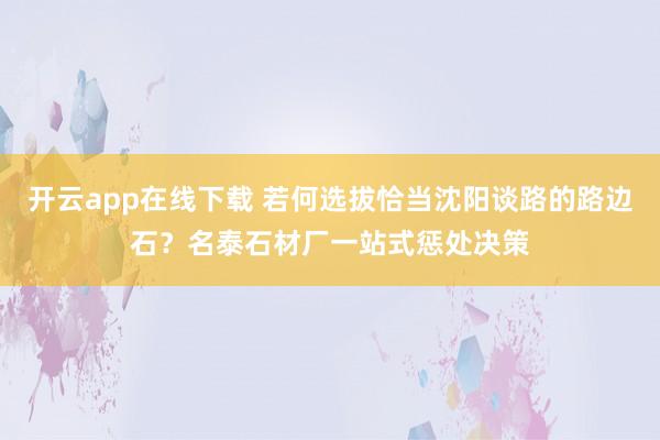 开云app在线下载 若何选拔恰当沈阳谈路的路边石？名泰石材厂一站式惩处决策