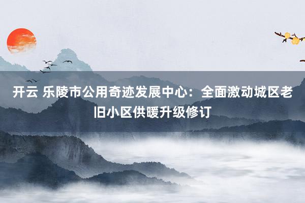 开云 乐陵市公用奇迹发展中心：全面激动城区老旧小区供暖升级修订