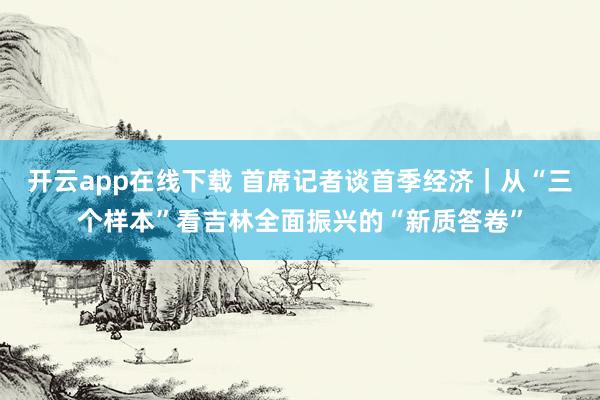 开云app在线下载 首席记者谈首季经济｜从“三个样本”看吉林全面振兴的“新质答卷”