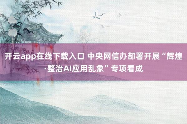 开云app在线下载入口 中央网信办部署开展“辉煌·整治AI应用乱象”专项看成