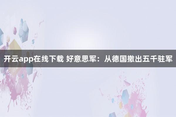 开云app在线下载 好意思军：从德国撤出五千驻军