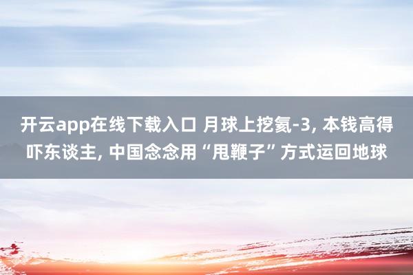开云app在线下载入口 月球上挖氦-3， 本钱高得吓东谈主， 中国念念用“甩鞭子”方式运回地球