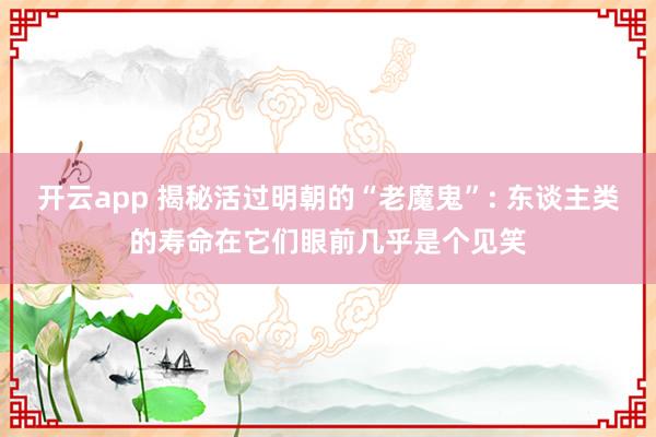 开云app 揭秘活过明朝的“老魔鬼”: 东谈主类的寿命在它们眼前几乎是个见笑