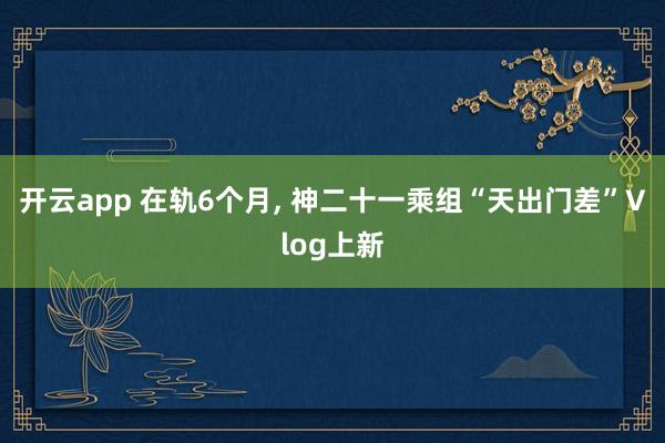 开云app 在轨6个月， 神二十一乘组“天出门差”Vlog上新