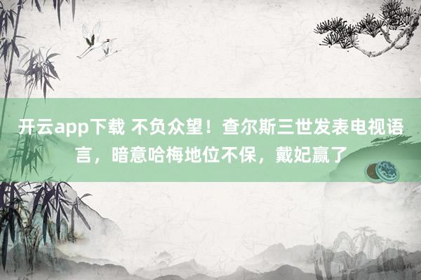 开云app下载 不负众望！查尔斯三世发表电视语言，暗意哈梅地位不保，戴妃赢了