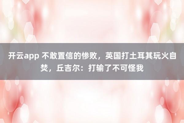 开云app 不敢置信的惨败，英国打土耳其玩火自焚，丘吉尔：打输了不可怪我