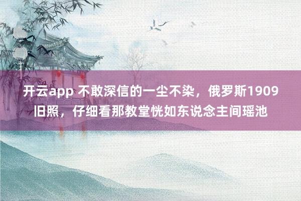 开云app 不敢深信的一尘不染，俄罗斯1909旧照，仔细看那教堂恍如东说念主间瑶池