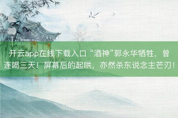 开云app在线下载入口 “酒神”郭永华牺牲，曾连喝三天！屏幕后的起哄，亦然杀东说念主芒刃！