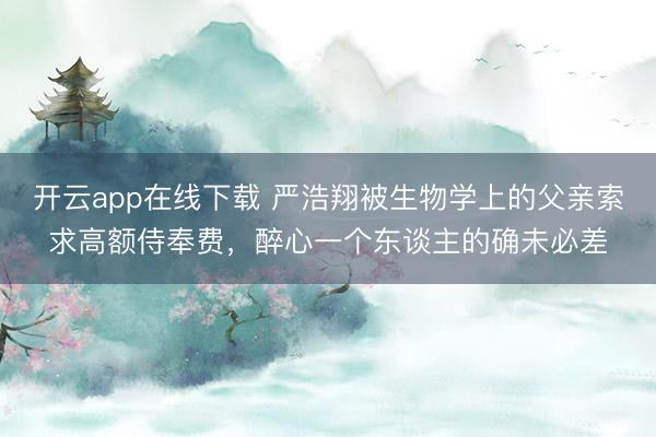 开云app在线下载 严浩翔被生物学上的父亲索求高额侍奉费，醉心一个东谈主的确未必差