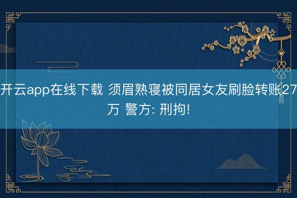 开云app在线下载 须眉熟寝被同居女友刷脸转账27万 警方: 刑拘!