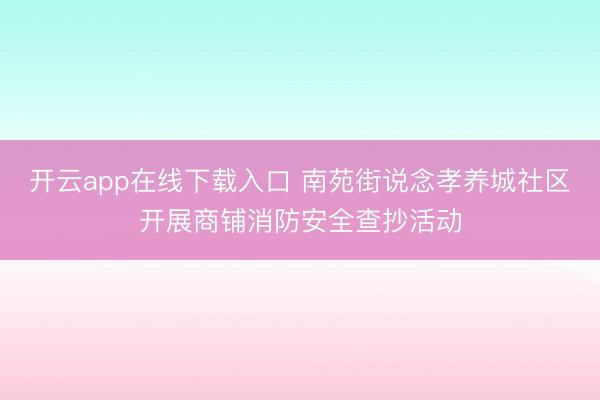 开云app在线下载入口 南苑街说念孝养城社区开展商铺消防安全查抄活动