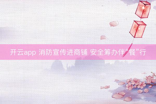 开云app 消防宣传进商铺 安全筹办伴“餐”行