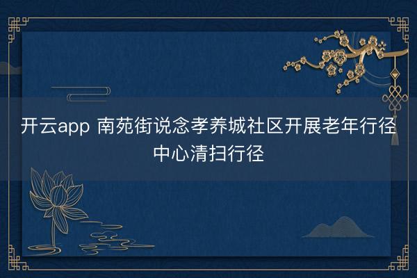 开云app 南苑街说念孝养城社区开展老年行径中心清扫行径