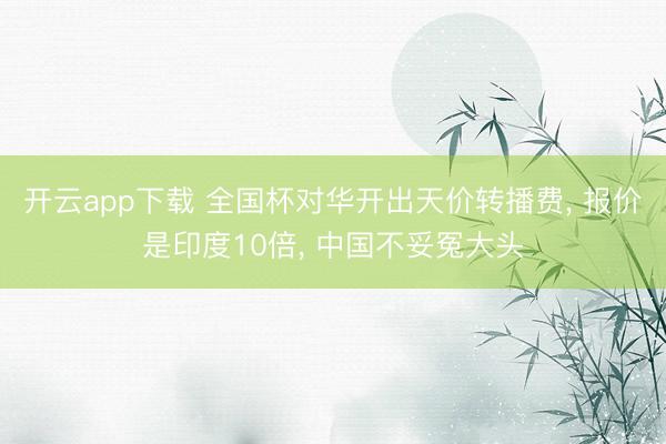 开云app下载 全国杯对华开出天价转播费， 报价是印度10倍， 中国不妥冤大头