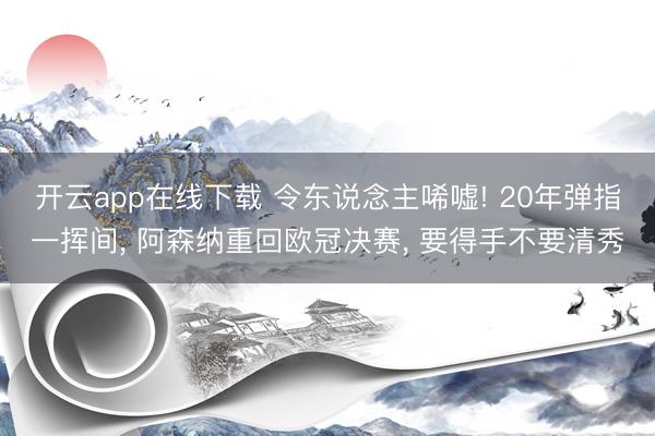 开云app在线下载 令东说念主唏嘘! 20年弹指一挥间， 阿森纳重回欧冠决赛， 要得手不要清秀