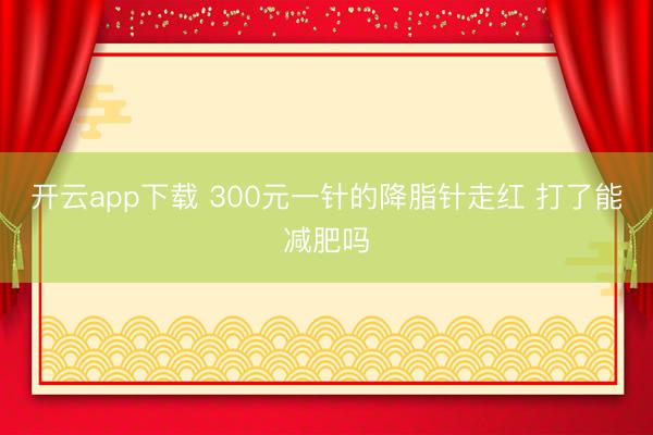 开云app下载 300元一针的降脂针走红 打了能减肥吗