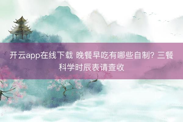 开云app在线下载 晚餐早吃有哪些自制? 三餐科学时辰表请查收
